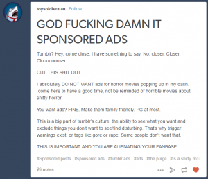 A screenshot of a Tumblr post from within a user's dashboard. The subject line reads "GOD FUCKING DAMN IT SPONSORED ADS". The text of the post reads, "Tumblr? Hey, come close, I have something to say. No, closer. Closer. Cloooooooser. CUT THIS SHIT OUT. I absolutely DO NOT WANT ads for horror movies popping up in my dash. I come here to have a good time, not be reminded of horrible movies about shitty horror. You want ads? FINE. Make them family friendly. PG at most. This is a big part of tumblr’s culture, the ability to see what you want and exclude things you don’t want to see/find disturbing. That’s why trigger warnings exist, or tags like gore or rape. Some people don’t want that. THIS IS IMPORTANT AND YOU ARE ALIENATING YOUR FANBASE."