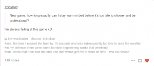 A screenshot of a reblogged message from Tumblr, which reads "New game: how long exactly can I stay warm in bed before it's too late to shower and be professional?" The blogger has reblogged it with the comment, "I'm always failing at this game xD". The commentary then continues in the post tags, which read: #see: the time I missed the train by 10 seconds and was subsequently too late to read the weather #in my defence there were some horrible engineering works that weekend #but I knew that train was the only one that would get me to work on time #so no excuse